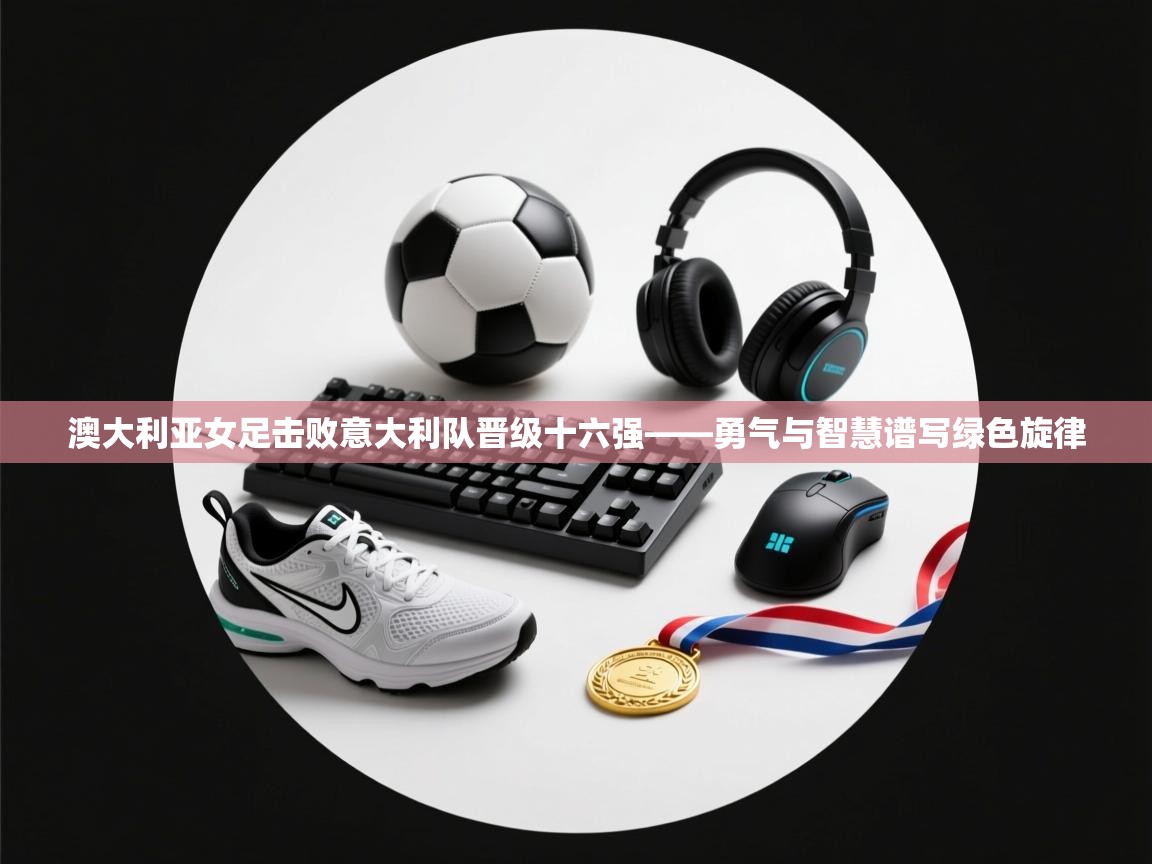 澳大利亚女足击败意大利队晋级十六强——勇气与智慧谱写绿色旋律  第2张